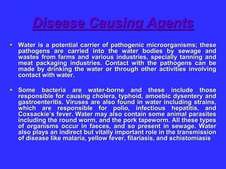 Disease Causing Agents
 Water is a potential carrier of pathogenic microorganisms; these
pathogens are carried into the water bodies by sewage and
wastes from farms and various industries, specially tanning and
meat packaging industries. Contact with the pathogens can be
made by drinking the water or through other activities involving
contact with water.
 Some bacteria are water-borne and these include those
responsible for causing cholera, typhoid, amoebic dysentery and
gastroenteritis. Viruses are also found in water including strains,
which are responsible for polio, infectious hepatitis, and
Coxsackie’s fever. Water may also contain some animal parasites
including the round worm, and the pork tapeworm. All these types
of organisms occur in faeces, and so present in sewage. Water
also plays an indirect but vitally important role in the transmission
of disease like malaria, yellow fever, filariasis, and schistomiasis
 