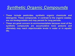 Synthetic Organic Compounds
 These include pesticides, synthetic organic chemicals and
detergents. These compounds, in contrast to the organic wastes,
are not biodegradable and may persist for long periods.
 These are great concern to environmentalists because most of the
synthetic compounds are accumulative toxic poisons and
ultimately may reach objectionable levels in water or in aquatic
life.
 
