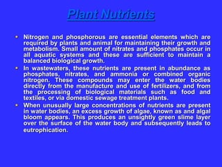 Plant Nutrients
 Nitrogen and phosphorous are essential elements which are
required by plants and animal for maintaining their growth and
metabolism. Small amount of nitrates and phosphates occur in
all aquatic systems and these are sufficient to maintain a
balanced biological growth.
 In wastewaters, these nutrients are present in abundance as
phosphates, nitrates, and ammonia or combined organic
nitrogen. These compounds may enter the water bodies
directly from the manufacture and use of fertilizers, and from
the processing of biological materials such as food and
textiles, or via domestic sewage treatment plants.
 When unusually large concentrations of nutrients are present
in water bodies, an excess growth of algae, known as and algal
bloom appears. This produces an unsightly green slime layer
over the surface of the water body and subsequently leads to
eutrophication.
 