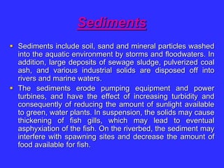 Sediments
 Sediments include soil, sand and mineral particles washed
into the aquatic environment by storms and floodwaters. In
addition, large deposits of sewage sludge, pulverized coal
ash, and various industrial solids are disposed off into
rivers and marine waters.
 The sediments erode pumping equipment and power
turbines, and have the effect of increasing turbidity and
consequently of reducing the amount of sunlight available
to green, water plants. In suspension, the solids may cause
thickening of fish gills, which may lead to eventual
asphyxiation of the fish. On the riverbed, the sediment may
interfere with spawning sites and decrease the amount of
food available for fish.
 