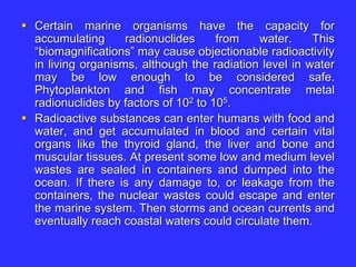  Certain marine organisms have the capacity for
accumulating radionuclides from water. This
“biomagnifications” may cause objectionable radioactivity
in living organisms, although the radiation level in water
may be low enough to be considered safe.
Phytoplankton and fish may concentrate metal
radionuclides by factors of 102 to 105.
 Radioactive substances can enter humans with food and
water, and get accumulated in blood and certain vital
organs like the thyroid gland, the liver and bone and
muscular tissues. At present some low and medium level
wastes are sealed in containers and dumped into the
ocean. If there is any damage to, or leakage from the
containers, the nuclear wastes could escape and enter
the marine system. Then storms and ocean currents and
eventually reach coastal waters could circulate them.
 