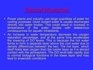 Thermal Discharges
 Power plants and industry use large quantities of water for
cooling purposes. Used coolant water is usually discharged
directly into water bodies. This could result in increase in
temperature of the water bodies with deleterious
consequences for aquatic inhabitants.
 An increase in water temperature decrease the oxygen
saturation percentage, and at the same time accelerates
the lowering of DO levels. This is because the hot water
tends to form a separate layer above the cool water due to
density differences between the two. The hot layer, which
itself holds less oxygen than the cooler layer as it is denied
contact with the atmosphere. The DO level falls rapidly due
to normal biological functions in the lower layer and may
lead to anaerobic conditions.
 