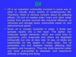 Oil
 Oil is an important commodity involved in some way or
other in virtually every activity of contemporary life.
Therefore, there is obvious concern about its polluting
effects. Oil and oil wastes enter rivers and other water
bodies from several sources like industrial effluents, oil
refineries and storage tanks, automobile waste oil, and
petrochemical plants.
 Since oil is virtually insoluble in water, it floats and
spreads rapidly into a thin layer. The lighter, low
molecular weight elements, which are more toxic to
organisms, soon evaporate and others are degraded
biologically but only at slow rate. At sea, oil slicks are
responsible for the deaths of many birds. The oil
penetrates the bird feathers thereby affecting their
insulation and buoyancy. Thus the birds become colder
and more susceptible to diseases, and experience
difficulty in floating and flying.
 