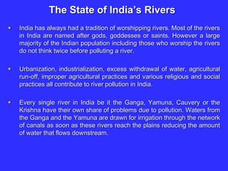 The State of India’s Rivers
 India has always had a tradition of worshipping rivers. Most of the rivers
in India are named after gods, goddesses or saints. However a large
majority of the Indian population including those who worship the rivers
do not think twice before polluting a river.
 Urbanization, industrialization, excess withdrawal of water, agricultural
run-off, improper agricultural practices and various religious and social
practices all contribute to river pollution in India.
 Every single river in India be it the Ganga, Yamuna, Cauvery or the
Krishna have their own share of problems due to pollution. Waters from
the Ganga and the Yamuna are drawn for irrigation through the network
of canals as soon as these rivers reach the plains reducing the amount
of water that flows downstream.
 