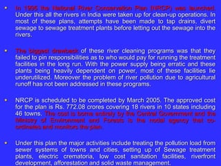  In 1995 the National River Conservation Plan (NRCP) was launched.
Under this all the rivers in India were taken up for clean-up operations. In
most of these plans, attempts have been made to tap drains, divert
sewage to sewage treatment plants before letting out the sewage into the
rivers.
 The biggest drawback of these river cleaning programs was that they
failed to pin responsibilities as to who would pay for running the treatment
facilities in the long run. With the power supply being erratic and these
plants being heavily dependent on power, most of these facilities lie
underutilized. Moreover the problem of river pollution due to agricultural
runoff has not been addressed in these programs.
 NRCP is scheduled to be completed by March 2005. The approved cost
for the plan is Rs. 772.08 crores covering 18 rivers in 10 states including
46 towns. The cost is borne entirely by the Central Government and the
Ministry of Environment and Forests is the nodal agency that co-
ordinates and monitors the plan.
 Under this plan the major activities include treating the pollution load from
sewer systems of towns and cities, setting up of Sewage treatment
plants, electric crematoria, low cost sanitation facilities, riverfront
development, afforestation and solid waste management.
 