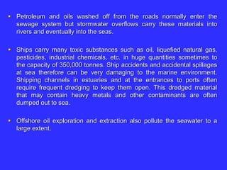  Petroleum and oils washed off from the roads normally enter the
sewage system but stormwater overflows carry these materials into
rivers and eventually into the seas.
 Ships carry many toxic substances such as oil, liquefied natural gas,
pesticides, industrial chemicals, etc. in huge quantities sometimes to
the capacity of 350,000 tonnes. Ship accidents and accidental spillages
at sea therefore can be very damaging to the marine environment.
Shipping channels in estuaries and at the entrances to ports often
require frequent dredging to keep them open. This dredged material
that may contain heavy metals and other contaminants are often
dumped out to sea.
 Offshore oil exploration and extraction also pollute the seawater to a
large extent.
 
