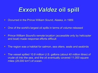 Exxon Valdez oil spill
 Occurred in the Prince William Sound, Alaska, in 1989.
 One of the world's largest oil spills in terms of volume released
 Prince William Sound's remote location (accessible only by helicopter
and boat) made response efforts difficult
 The region was a habitat for salmon, sea otters, seals and seabirds
 The vessel spilled 10.8 million U.S. gallons (about 40 million litres) of
crude oil into the sea, and the oil eventually covered 11,000 square
miles (28,000 km2) of ocean.
 