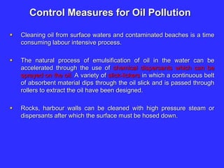 Control Measures for Oil Pollution
 Cleaning oil from surface waters and contaminated beaches is a time
consuming labour intensive process.
 The natural process of emulsification of oil in the water can be
accelerated through the use of chemical dispersants which can be
sprayed on the oil. A variety of slick-lickers in which a continuous belt
of absorbent material dips through the oil slick and is passed through
rollers to extract the oil have been designed.
 Rocks, harbour walls can be cleaned with high pressure steam or
dispersants after which the surface must be hosed down.
 