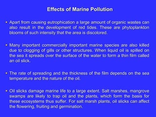 Effects of Marine Pollution
 Apart from causing eutrophication a large amount of organic wastes can
also result in the development of red tides. These are phytoplankton
blooms of such intensity that the area is discolored.
 Many important commercially important marine species are also killed
due to clogging of gills or other structures. When liquid oil is spilled on
the sea it spreads over the surface of the water to form a thin film called
an oil slick.
 The rate of spreading and the thickness of the film depends on the sea
temperature and the nature of the oil.
 Oil slicks damage marine life to a large extent. Salt marshes, mangrove
swamps are likely to trap oil and the plants, which form the basis for
these ecosystems thus suffer. For salt marsh plants, oil slicks can affect
the flowering, fruiting and germination.
 