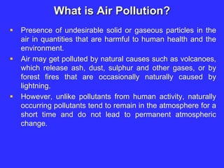 What is Air Pollution?
 Presence of undesirable solid or gaseous particles in the
air in quantities that are harmful to human health and the
environment.
 Air may get polluted by natural causes such as volcanoes,
which release ash, dust, sulphur and other gases, or by
forest fires that are occasionally naturally caused by
lightning.
 However, unlike pollutants from human activity, naturally
occurring pollutants tend to remain in the atmosphere for a
short time and do not lead to permanent atmospheric
change.
 
