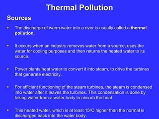 Thermal Pollution
Sources
 The discharge of warm water into a river is usually called a thermal
pollution.
 It occurs when an industry removes water from a source, uses the
water for cooling purposes and then returns the heated water to its
source.
 Power plants heat water to convert it into steam, to drive the turbines
that generate electricity.
 For efficient functioning of the steam turbines, the steam is condensed
into water after it leaves the turbines. This condensation is done by
taking water from a water body to absorb the heat.
 This heated water, which is at least 15oC higher than the normal is
discharged back into the water body.
 