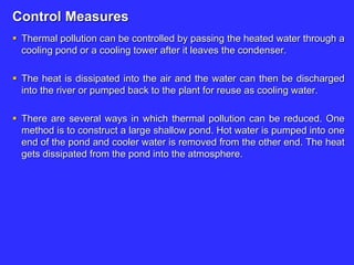 Control Measures
 Thermal pollution can be controlled by passing the heated water through a
cooling pond or a cooling tower after it leaves the condenser.
 The heat is dissipated into the air and the water can then be discharged
into the river or pumped back to the plant for reuse as cooling water.
 There are several ways in which thermal pollution can be reduced. One
method is to construct a large shallow pond. Hot water is pumped into one
end of the pond and cooler water is removed from the other end. The heat
gets dissipated from the pond into the atmosphere.
 