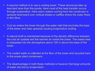  A second method is to use a cooling tower. These structures take up
less land area than the ponds. Here most of the heat transfer occurs
through evaporation. Here warm waters coming from the condenser is
sprayed downward over vertical sheets or baffles where the water flows
in thin films.
 Cool air enters the tower through the water inlet that encircles the base
of the tower and rises upwards causing evaporative cooling.
 A natural draft is maintained because of the density difference between
the cool air outside and the warmer air inside the tower. The waste heat
is dissipated into the atmosphere about 100 m above the base of the
tower.
 The cooled water is collected at the floor of the tower and recycled back
to the power plant condensers.
 The disadvantage in both these methods is however that large amounts
of water are lost by evaporation.
 
