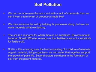 Soil Pollution
 We can no more manufacture a soil with a tank of chemicals than we
can invent a rain forest or produce a single bird.
 We may enhance the soil by helping its processes along, but we can
never recreate what we destroy.
 The soil is a resource for which there is no substitute. (Environmental
historian Donald Worster reminds us that fertilizers are not a substitute
for fertile soil).
 Soil is a thin covering over the land consisting of a mixture of minerals,
organic material, living organisms, air and water that together support
the growth of plant life. Several factors contribute to the formation of
soil from the parent material.
 