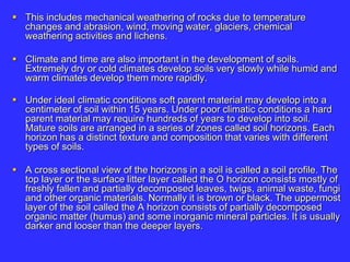  This includes mechanical weathering of rocks due to temperature
changes and abrasion, wind, moving water, glaciers, chemical
weathering activities and lichens.
 Climate and time are also important in the development of soils.
Extremely dry or cold climates develop soils very slowly while humid and
warm climates develop them more rapidly.
 Under ideal climatic conditions soft parent material may develop into a
centimeter of soil within 15 years. Under poor climatic conditions a hard
parent material may require hundreds of years to develop into soil.
Mature soils are arranged in a series of zones called soil horizons. Each
horizon has a distinct texture and composition that varies with different
types of soils.
 A cross sectional view of the horizons in a soil is called a soil profile. The
top layer or the surface litter layer called the O horizon consists mostly of
freshly fallen and partially decomposed leaves, twigs, animal waste, fungi
and other organic materials. Normally it is brown or black. The uppermost
layer of the soil called the A horizon consists of partially decomposed
organic matter (humus) and some inorganic mineral particles. It is usually
darker and looser than the deeper layers.
 