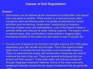 Causes of Soil Degradation
Erosion
 Soil erosion can be defined as the movement of surface litter and topsoil
from one place to another. While erosion is a natural process often
caused by wind and flowing water it is greatly accelerated by human
activities such as farming, construction, overgrazing by livestock,
burning of grass cover and deforestation. Loss of the topsoil makes a
soil less fertile and reduces its water holding capacity. The topsoil, which
is washed away, also contributes to water pollution clogging lakes,
increasing turbidity of the water and also leads to loss of aquatic life.
 For one inch of topsoil to be formed it normally requires 200-1000 years
depending upon the climate and soil type. Thus if the topsoil erodes
faster than it is formed the soil becomes a non-renewable resource.
Thus it is essential that proper soil conservation measures are used to
minimize the loss of top soil. There are several techniques that can
protect soil from erosion. Today both water and soil are conserved
through integrated treatment methods. Some of the most commonly
employed methods include the two types of treatment that are generally
 