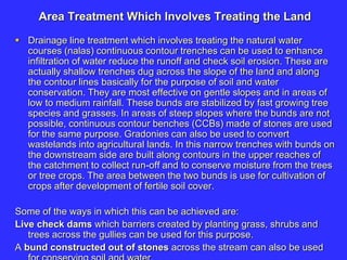 Area Treatment Which Involves Treating the Land
 Drainage line treatment which involves treating the natural water
courses (nalas) continuous contour trenches can be used to enhance
infiltration of water reduce the runoff and check soil erosion. These are
actually shallow trenches dug across the slope of the land and along
the contour lines basically for the purpose of soil and water
conservation. They are most effective on gentle slopes and in areas of
low to medium rainfall. These bunds are stabilized by fast growing tree
species and grasses. In areas of steep slopes where the bunds are not
possible, continuous contour benches (CCBs) made of stones are used
for the same purpose. Gradonies can also be used to convert
wastelands into agricultural lands. In this narrow trenches with bunds on
the downstream side are built along contours in the upper reaches of
the catchment to collect run-off and to conserve moisture from the trees
or tree crops. The area between the two bunds is use for cultivation of
crops after development of fertile soil cover.
Some of the ways in which this can be achieved are:
Live check dams which barriers created by planting grass, shrubs and
trees across the gullies can be used for this purpose.
A bund constructed out of stones across the stream can also be used
 