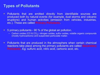 Types of Pollutants
 Pollutants that are emitted directly from identifiable sources are
produced both by natural events (for example, dust storms and volcanic
eruptions) and human activities (emission from vehicles, industries,
etc.). These are called Primary Pollutants.
 5 primary pollutants - 90 % of the global air pollution.
– Carbon oxides (CO & CO2), nitrogen oxides, sulfur oxides, volatile organic compounds
(mostly hydrocarbons) and suspended particulate matter.
 Pollutants that are produced in the atmosphere when certain chemical
reactions take place among the primary pollutants are called Secondary
Pollutants. Eg: sulfuric acid, nitric acid, carbonic acid, etc.
 