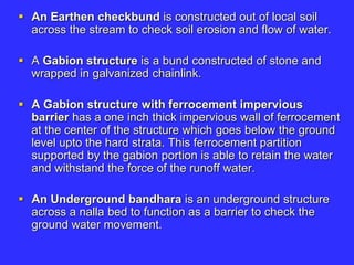  An Earthen checkbund is constructed out of local soil
across the stream to check soil erosion and flow of water.
 A Gabion structure is a bund constructed of stone and
wrapped in galvanized chainlink.
 A Gabion structure with ferrocement impervious
barrier has a one inch thick impervious wall of ferrocement
at the center of the structure which goes below the ground
level upto the hard strata. This ferrocement partition
supported by the gabion portion is able to retain the water
and withstand the force of the runoff water.
 An Underground bandhara is an underground structure
across a nalla bed to function as a barrier to check the
ground water movement.
 
