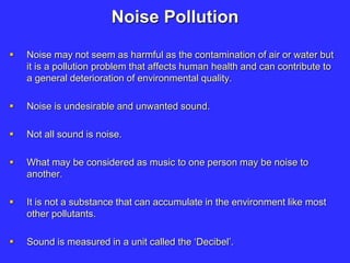 Noise Pollution
 Noise may not seem as harmful as the contamination of air or water but
it is a pollution problem that affects human health and can contribute to
a general deterioration of environmental quality.
 Noise is undesirable and unwanted sound.
 Not all sound is noise.
 What may be considered as music to one person may be noise to
another.
 It is not a substance that can accumulate in the environment like most
other pollutants.
 Sound is measured in a unit called the ‘Decibel’.
 