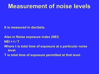 Measurement of noise levels
It is measured in decibels.
Also in Noise exposure index (NEI)
NEI = t / T
Where t is total time of exposure at a particular noise
level.
T is total time of exposure permitted at that level.
 