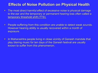 Effects of Noise Pollution on Physical Health
 The most direct harmful effect of excessive noise is physical damage
to the ear and the temporary or permanent hearing loss often called a
temporary threshold shift (TTS).
 People suffering from this condition are unable to detect weak sounds.
However hearing ability is usually recovered within a month of
exposure.
 In Maharashtra people living in close vicinity of Ganesh mandals that
play blaring music for ten days of the Ganesh festival are usually
known to suffer from this phenomenon.
 