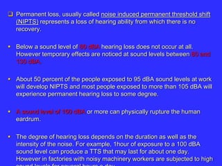  Permanent loss, usually called noise induced permanent threshold shift
(NIPTS) represents a loss of hearing ability from which there is no
recovery.
 Below a sound level of 80 dBA hearing loss does not occur at all.
However temporary effects are noticed at sound levels between 80 and
130 dBA.
 About 50 percent of the people exposed to 95 dBA sound levels at work
will develop NIPTS and most people exposed to more than 105 dBA will
experience permanent hearing loss to some degree.
 A sound level of 150 dBA or more can physically rupture the human
eardrum.
 The degree of hearing loss depends on the duration as well as the
intensity of the noise. For example, 1hour of exposure to a 100 dBA
sound level can produce a TTS that may last for about one day.
However in factories with noisy machinery workers are subjected to high
 