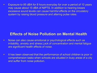  Exposure to 95 dBA for 8 hours everyday for over a period of 10 years
may cause about 15 dBA of NIPTS. In addition to hearing losses
excessive sound levels can cause harmful effects on the circulatory
system by raising blood pressure and altering pulse rates.
Effects of Noise Pollution on Mental Health
 Noise can also cause emotional or psychological effects such as
irritability, anxiety and stress.Lack of concentration and mental fatigue
are significant health effects of noise.
 It has been observed that the performance of school children is poor in
comprehension tasks when schools are situated in busy areas of a city
and suffer from noise pollution.
 