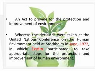 •      An Act to provide for the protection and
    improvement of environment.

•      Whereas the decisions were taken at the
    United Nations Conference on the Human
    Environment held at Stockholm in June, 1972,
    in which India participated, to take
    appropriate steps for the protection and
    improvement of human environment.
 