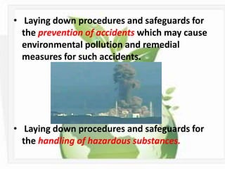 • Laying down procedures and safeguards for
  the prevention of accidents which may cause
  environmental pollution and remedial
  measures for such accidents.




• Laying down procedures and safeguards for
  the handling of hazardous substances.
 