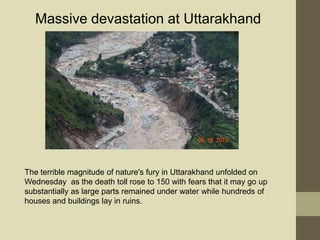 The terrible magnitude of nature's fury in Uttarakhand unfolded on
Wednesday as the death toll rose to 150 with fears that it may go up
substantially as large parts remained under water while hundreds of
houses and buildings lay in ruins.
Massive devastation at Uttarakhand
 