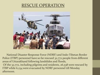 National Disaster Response Force (NDRF) and Indo-Tibetan Border
Police (ITBP) personnel have so far rescued 32,772 people from different
areas of Uttarakhand following landslides and floods,
Of the 32,772, including pilgrims and residents, 26,538 were rescued by
ITBP while 6,234 were evacuated by NDRF personnel till Monday
afternoon.
RESCUE OPERATION
 