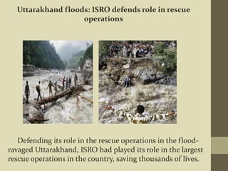 Defending its role in the rescue operations in the flood-
ravaged Uttarakhand, ISRO had played its role in the largest
rescue operations in the country, saving thousands of lives.
Uttarakhand floods: ISRO defends role in rescue
operations
 