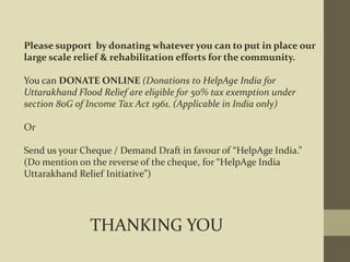 Please support by donating whatever you can to put in place our
large scale relief & rehabilitation efforts for the community.
You can DONATE ONLINE (Donations to HelpAge India for
Uttarakhand Flood Relief are eligible for 50% tax exemption under
section 80G of Income Tax Act 1961. (Applicable in India only)
Or
Send us your Cheque / Demand Draft in favour of “HelpAge India.”
(Do mention on the reverse of the cheque, for “HelpAge India
Uttarakhand Relief Initiative”)
THANKING YOU
 