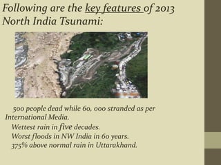 500 people dead while 60, 000 stranded as per
International Media.
Wettest rain in five decades.
Worst floods in NW India in 60 years.
375% above normal rain in Uttarakhand.
Following are the key features of 2013
North India Tsunami:
 