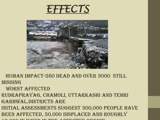 Human impact-580 dead and over 3000 still
missing
Worst affected
Rudraprayag, Chamoli, Uttarkashi and Tehri
Garhwal.districts are
Initial assessments suggest 300,000 people have
been affected, 50,000 displaced and roughly
EFFECTS
 