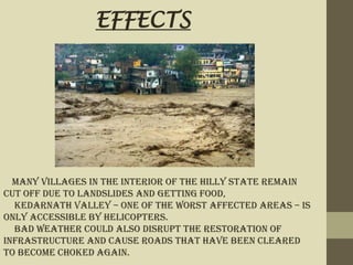 Many villages in the interior of the hilly state remain
cut off due to landslides and getting food,
Kedarnath Valley – one of the worst affected areas – is
only accessible by helicopters.
Bad weather could also disrupt the restoration of
infrastructure and cause roads that have been cleared
to become choked again.
EFFECTS
 