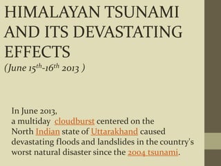 HIMALAYAN TSUNAMI
AND ITS DEVASTATING
EFFECTS
(June 15th-16th 2013 )
In June 2013,
a multiday cloudburst centered on the
North Indian state of Uttarakhand caused
devastating floods and landslides in the country's
worst natural disaster since the 2004 tsunami.
 