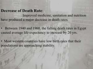Decrease of Death Rate:
Improved medicine, sanitation and nutrition
have produced a major decrease in death rates.
• Between 1940 and 1960, the falling death rates in Egypt
caused average life expectancy to increase by 20 yrs.
• Most western countries have low birth rates that their
populations are approaching stability.
 