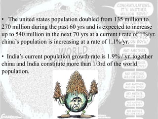 • The united states population doubled from 135 million to
270 million during the past 60 yrs and is expected to increase
up to 540 million in the next 70 yrs at a current t rate of 1%/yr.
china’s population is increasing at a rate of 1.1%/yr.
• India’s current population growth rate is 1.9% / yr. together
china and India constitute more than 1/3rd of the world
population.
 