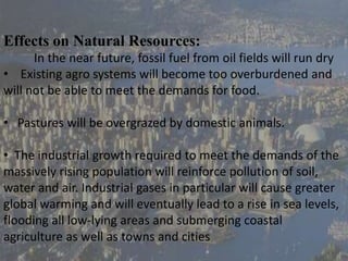 Effects on Natural Resources:
In the near future, fossil fuel from oil fields will run dry
• Existing agro systems will become too overburdened and
will not be able to meet the demands for food.
• Pastures will be overgrazed by domestic animals.
• The industrial growth required to meet the demands of the
massively rising population will reinforce pollution of soil,
water and air. Industrial gases in particular will cause greater
global warming and will eventually lead to a rise in sea levels,
flooding all low-lying areas and submerging coastal
agriculture as well as towns and cities
 