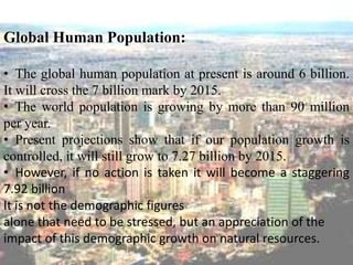 Global Human Population:
• The global human population at present is around 6 billion.
It will cross the 7 billion mark by 2015.
• The world population is growing by more than 90 million
per year.
• Present projections show that if our population growth is
controlled, it will still grow to 7.27 billion by 2015.
• However, if no action is taken it will become a staggering
7.92 billion
It is not the demographic figures
alone that need to be stressed, but an appreciation of the
impact of this demographic growth on natural resources.
 