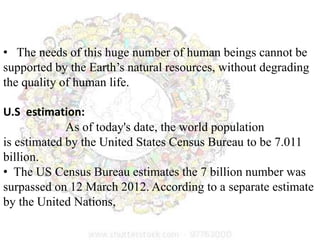 • The needs of this huge number of human beings cannot be
supported by the Earth’s natural resources, without degrading
the quality of human life.
U.S estimation:
As of today's date, the world population
is estimated by the United States Census Bureau to be 7.011
billion.
• The US Census Bureau estimates the 7 billion number was
surpassed on 12 March 2012. According to a separate estimate
by the United Nations,
 