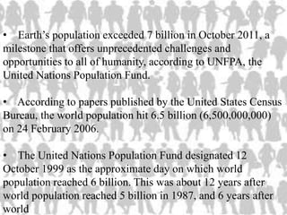 • Earth’s population exceeded 7 billion in October 2011, a
milestone that offers unprecedented challenges and
opportunities to all of humanity, according to UNFPA, the
United Nations Population Fund.
• According to papers published by the United States Census
Bureau, the world population hit 6.5 billion (6,500,000,000)
on 24 February 2006.
• The United Nations Population Fund designated 12
October 1999 as the approximate day on which world
population reached 6 billion. This was about 12 years after
world population reached 5 billion in 1987, and 6 years after
world
 