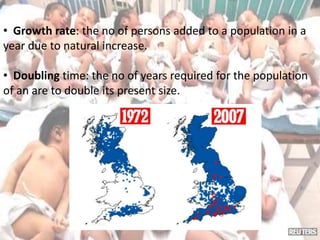 • Growth rate: the no of persons added to a population in a
year due to natural increase.
• Doubling time: the no of years required for the population
of an are to double its present size.
 