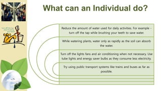 What can an Individual do?
Reduce the amount of water used for daily activities. For example -
turn off the tap while brushing your teeth to save water.
While watering plants, water only as rapidly as the soil can absorb
the water.
Turn off the lights fans and air conditioning when not necessary. Use
tube lights and energy saver bulbs as they consume less electricity.
Try using public transport systems like trains and buses as far as
possible.
 
