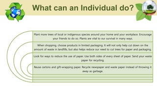 Plant more trees of local or indigenous species around your home and your workplace. Encourage
your friends to do so. Plants are vital to our survival in many ways.
When shopping, choose products in limited packaging. It will not only help cut down on the
amount of waste in landfills, but also helps reduce our need to cut trees for paper and packaging.
Look for ways to reduce the use of paper. Use both sides of every sheet of paper. Send your waste
paper for recycling.
Reuse cartons and gift-wrapping paper. Recycle newspaper and waste paper instead of throwing it
away as garbage.
What can an Individual do?
 