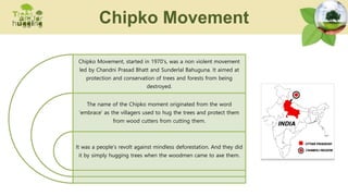 Chipko Movement, started in 1970's, was a non violent movement
led by Chandni Prasad Bhatt and Sunderlal Bahuguna. It aimed at
protection and conservation of trees and forests from being
destroyed.
The name of the Chipko moment originated from the word
'embrace' as the villagers used to hug the trees and protect them
from wood cutters from cutting them.
It was a people’s revolt against mindless deforestation. And they did
it by simply hugging trees when the woodmen came to axe them.
Chipko Movement
 