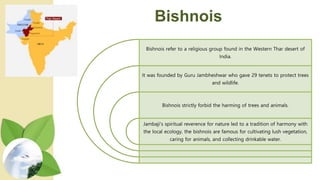 Bishnois
Bishnois refer to a religious group found in the Western Thar desert of
India.
It was founded by Guru Jambheshwar who gave 29 tenets to protect trees
and wildlife.
Bishnois strictly forbid the harming of trees and animals.
Jambaji's spiritual reverence for nature led to a tradition of harmony with
the local ecology, the bishnois are famous for cultivating lush vegetation,
caring for animals, and collecting drinkable water.
 