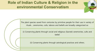 The plant species saved from centuries by primitive people for their use in variety of
rituals , ceremonies, cults, taboos and beliefs are broadly categorized as:
(i) Conserving plants through social and religious (Sacred) ceremonies, cults and
belief.
(ii) Conserving plants through astrological practices and others.
Role of Indian Culture & Religion in the
environmental Conservatism
 